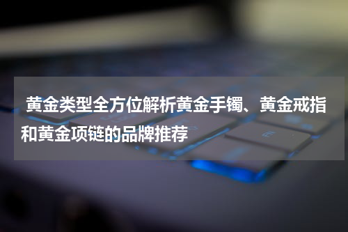  黄金类型全方位解析黄金手镯、黄金戒指和黄金项链的品牌推荐