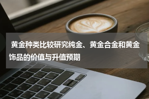  黄金种类比较研究纯金、黄金合金和黄金饰品的价值与升值预期