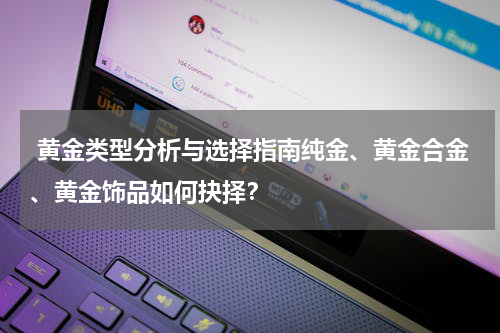 黄金类型分析与选择指南纯金、黄金合金、黄金饰品如何抉择？
