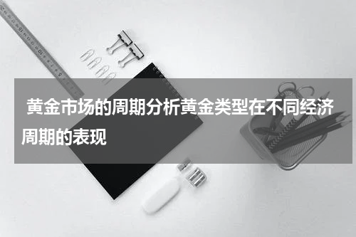  黄金市场的周期分析黄金类型在不同经济周期的表现