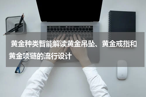  黄金种类智能解读黄金吊坠、黄金戒指和黄金项链的流行设计