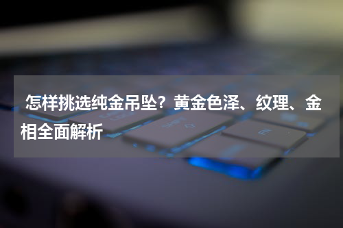 怎样挑选纯金吊坠?黄金色泽、纹理、金相全面解析