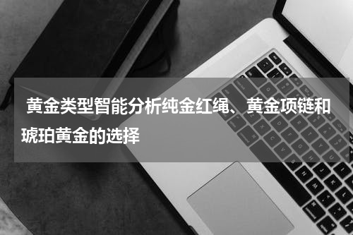  黄金类型智能分析纯金红绳、黄金项链和琥珀黄金的选择