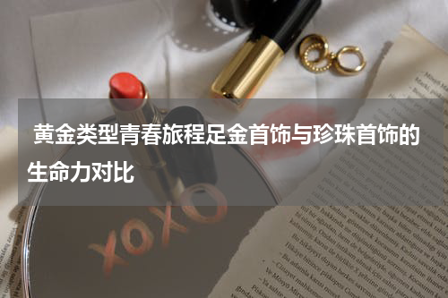  黄金类型青春旅程足金首饰与珍珠首饰的生命力对比