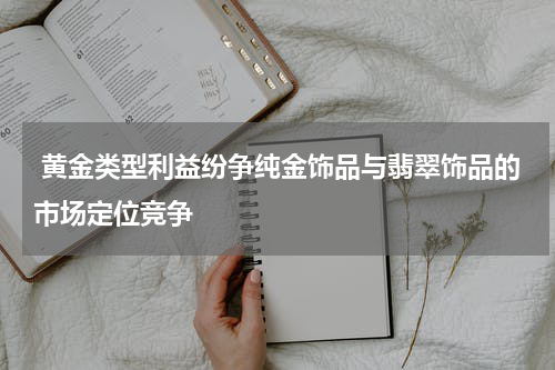  黄金类型利益纷争纯金饰品与翡翠饰品的市场定位竞争