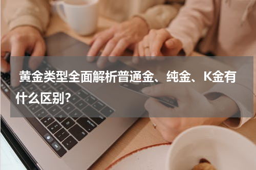  黄金类型全面解析普通金、纯金、K金有什么区别？