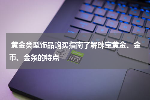 黄金类型饰品购买指南了解珠宝黄金、金币、金条的特点