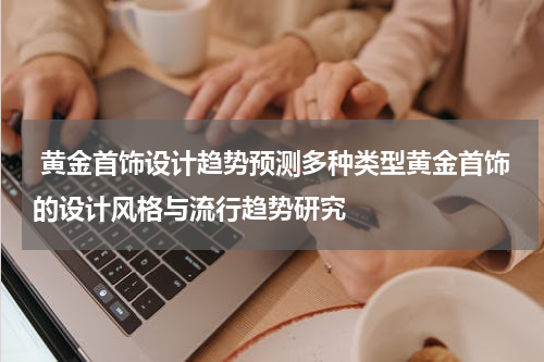  黄金首饰设计趋势预测多种类型黄金首饰的设计风格与流行趋势研究