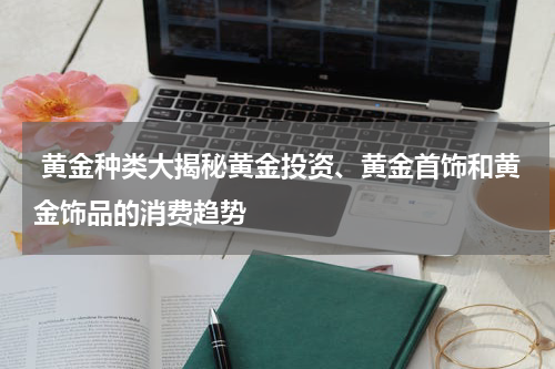  黄金种类大揭秘黄金投资、黄金首饰和黄金饰品的消费趋势