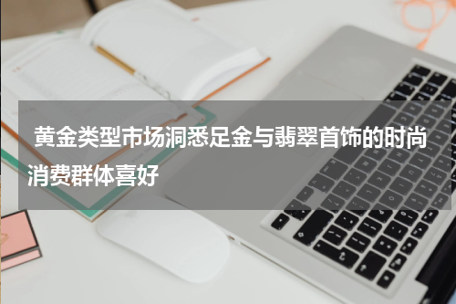  黄金类型市场洞悉足金与翡翠首饰的时尚消费群体喜好