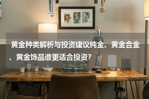  黄金种类解析与投资建议纯金、黄金合金、黄金饰品谁更适合投资？