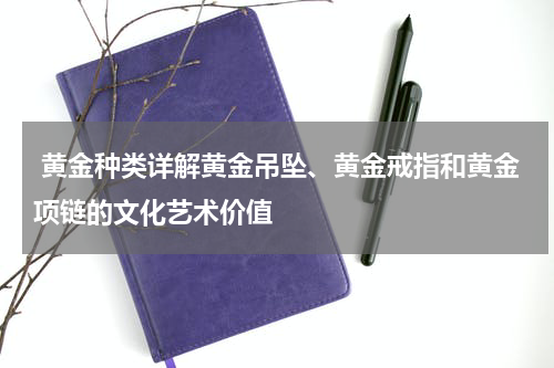  黄金种类详解黄金吊坠、黄金戒指和黄金项链的文化艺术价值
