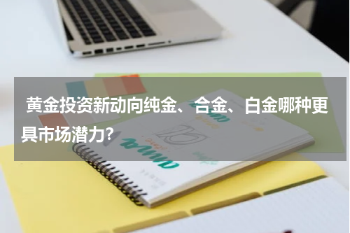  黄金投资新动向纯金、合金、白金哪种更具市场潜力？