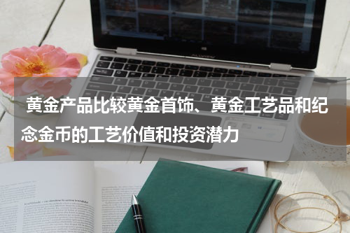  黄金产品比较黄金首饰、黄金工艺品和纪念金币的工艺价值和投资潜力