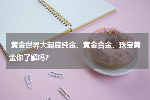  黄金世界大起底纯金、黄金合金、珠宝黄金你了解吗？