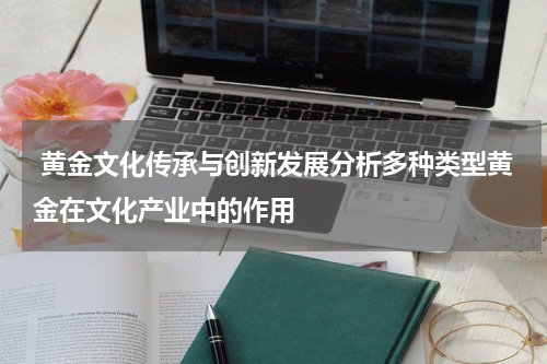  黄金文化传承与创新发展分析多种类型黄金在文化产业中的作用