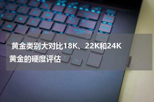  黄金类别大对比18K、22K和24K黄金的硬度评估
