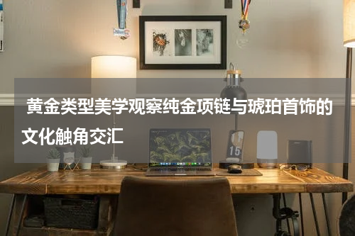  黄金类型美学观察纯金项链与琥珀首饰的文化触角交汇