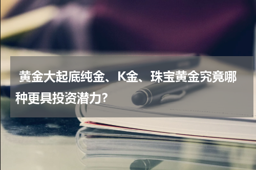  黄金大起底纯金、K金、珠宝黄金究竟哪种更具投资潜力？