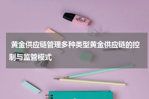  黄金供应链管理多种类型黄金供应链的控制与监管模式