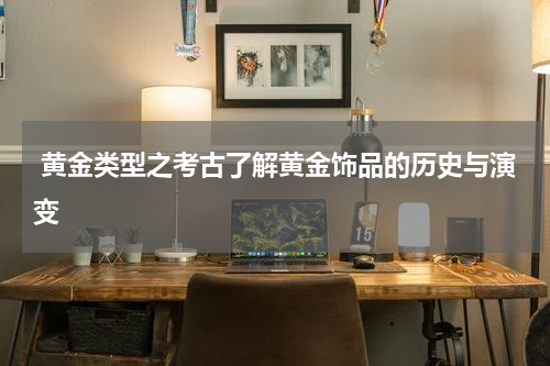  黄金类型之考古了解黄金饰品的历史与演变