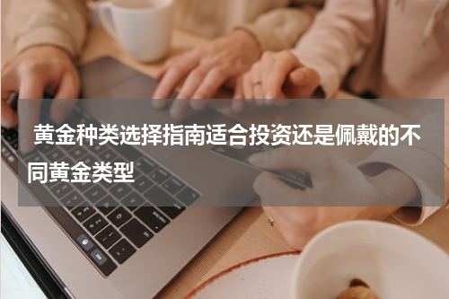  黄金种类选择指南适合投资还是佩戴的不同黄金类型