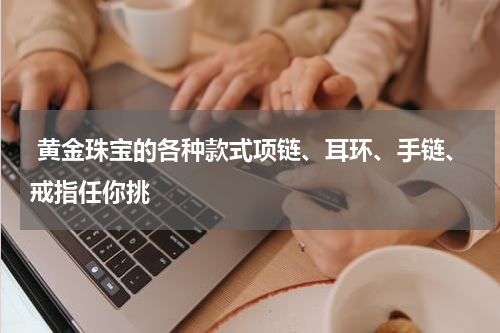  黄金珠宝的各种款式项链、耳环、手链、戒指任你挑