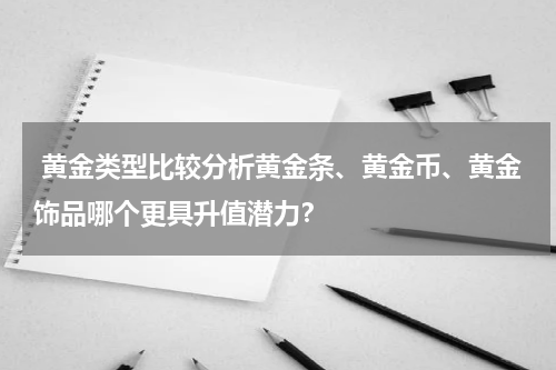  黄金类型比较分析黄金条、黄金币、黄金饰品哪个更具升值潜力？