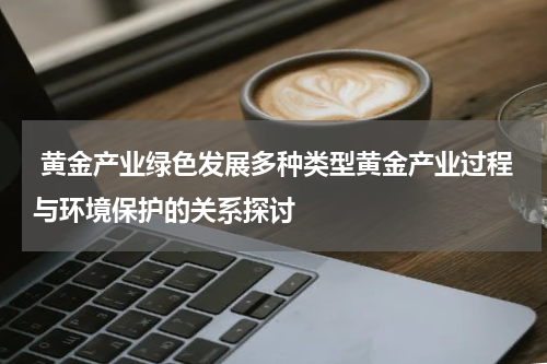  黄金产业绿色发展多种类型黄金产业过程与环境保护的关系探讨
