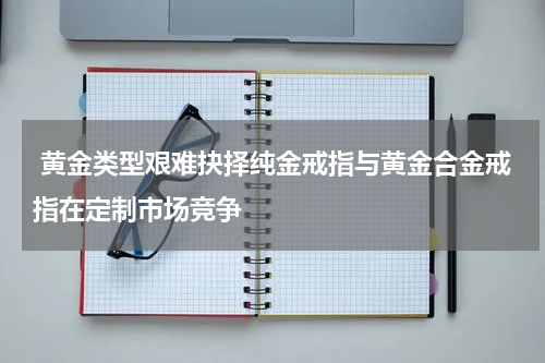  黄金类型艰难抉择纯金戒指与黄金合金戒指在定制市场竞争