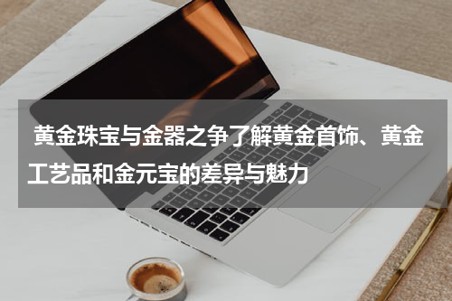  黄金珠宝与金器之争了解黄金首饰、黄金工艺品和金元宝的差异与魅力
