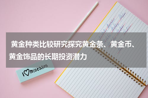  黄金种类比较研究探究黄金条、黄金币、黄金饰品的长期投资潜力