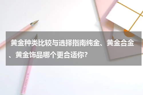  黄金种类比较与选择指南纯金、黄金合金、黄金饰品哪个更合适你？
