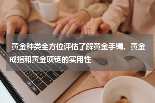  黄金种类全方位评估了解黄金手镯、黄金戒指和黄金项链的实用性