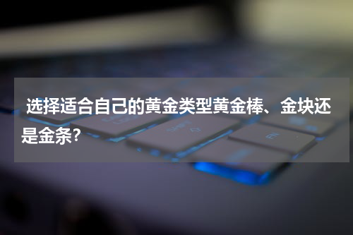  选择适合自己的黄金类型黄金棒、金块还是金条？
