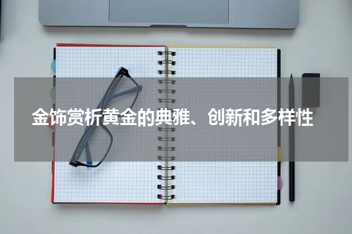  金饰赏析黄金的典雅、创新和多样性