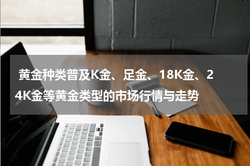  黄金种类普及K金、足金、18K金、24K金等黄金类型的市场行情与走势