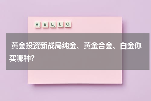  黄金投资新战局纯金、黄金合金、白金你买哪种？