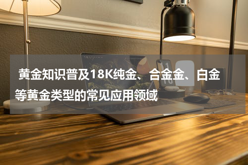  黄金知识普及18K纯金、合金金、白金等黄金类型的常见应用领域