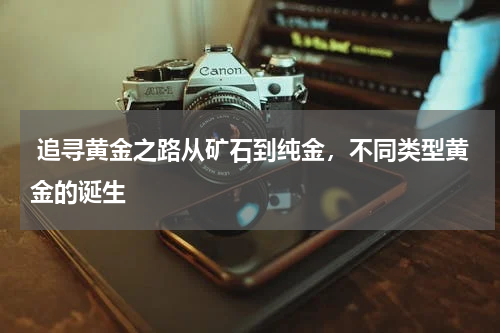 追寻黄金之路从矿石到纯金，不同类型黄金的诞生