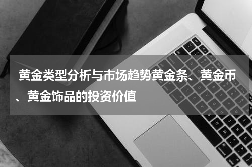  黄金类型分析与市场趋势黄金条、黄金币、黄金饰品的投资价值