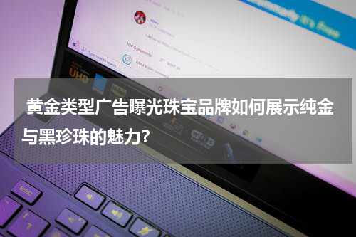  黄金类型广告曝光珠宝品牌如何展示纯金与黑珍珠的魅力？