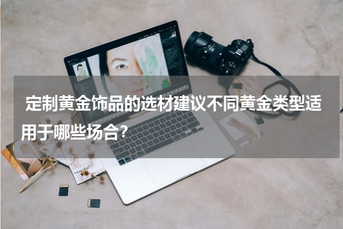  定制黄金饰品的选材建议不同黄金类型适用于哪些场合？