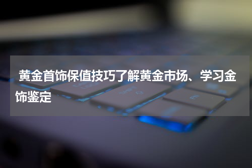  黄金首饰保值技巧了解黄金市场、学习金饰鉴定