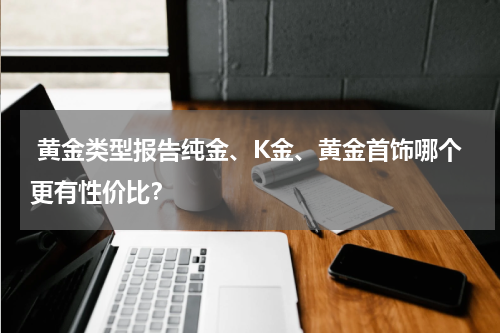  黄金类型报告纯金、K金、黄金首饰哪个更有性价比？