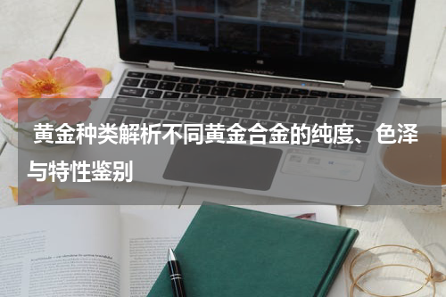  黄金种类解析不同黄金合金的纯度、色泽与特性鉴别