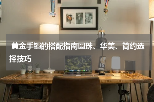  黄金手镯的搭配指南圆珠、华美、简约选择技巧