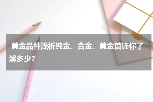  黄金品种浅析纯金、合金、黄金首饰你了解多少？