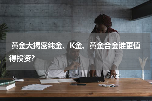  黄金大揭密纯金、K金、黄金合金谁更值得投资？