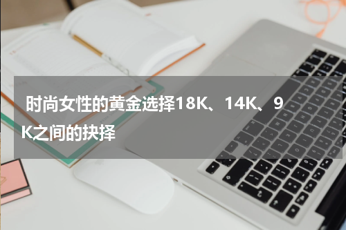  时尚女性的黄金选择18K、14K、9K之间的抉择